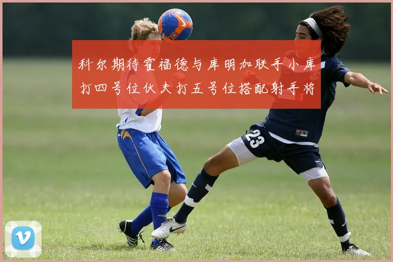 科尔期待霍福德与库明加联手小库打四号位伙夫打五号位搭配射手将极具观赏性