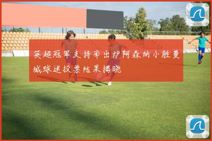 英超冠军支持率出炉阿森纳小胜曼城球迷投票结果揭晓