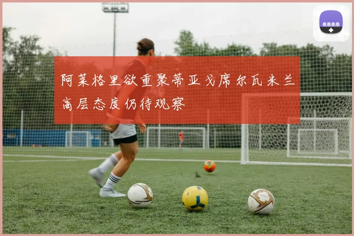 阿莱格里欲重聚蒂亚戈席尔瓦米兰高层态度仍待观察