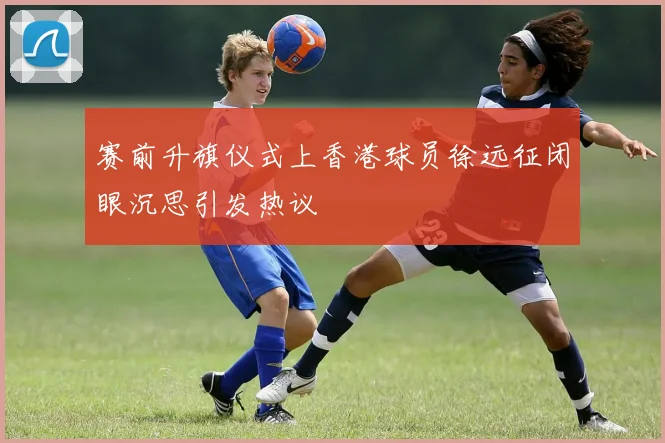 赛前升旗仪式上香港球员徐远征闭眼沉思引发热议