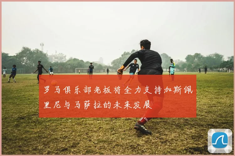 罗马俱乐部老板将全力支持加斯佩里尼与马萨拉的未来发展