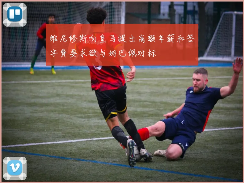 维尼修斯向皇马提出高额年薪和签字费要求欲与姆巴佩对标