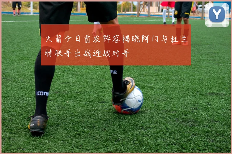 火箭今日首发阵容揭晓阿门与杜兰特联手出战迎战对手