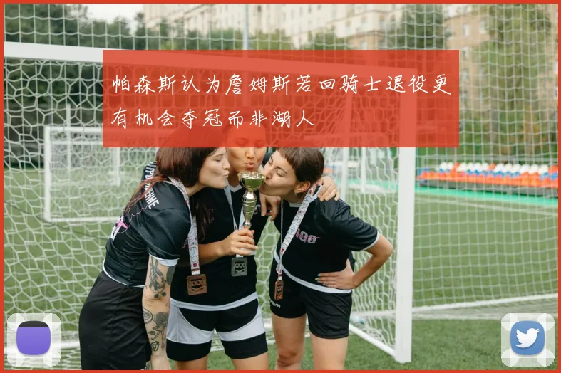 帕森斯认为詹姆斯若回骑士退役更有机会夺冠而非湖人