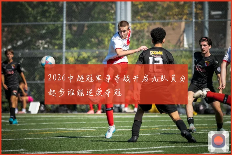 2026中超冠军争夺战开启九队负分起步谁能逆袭夺冠