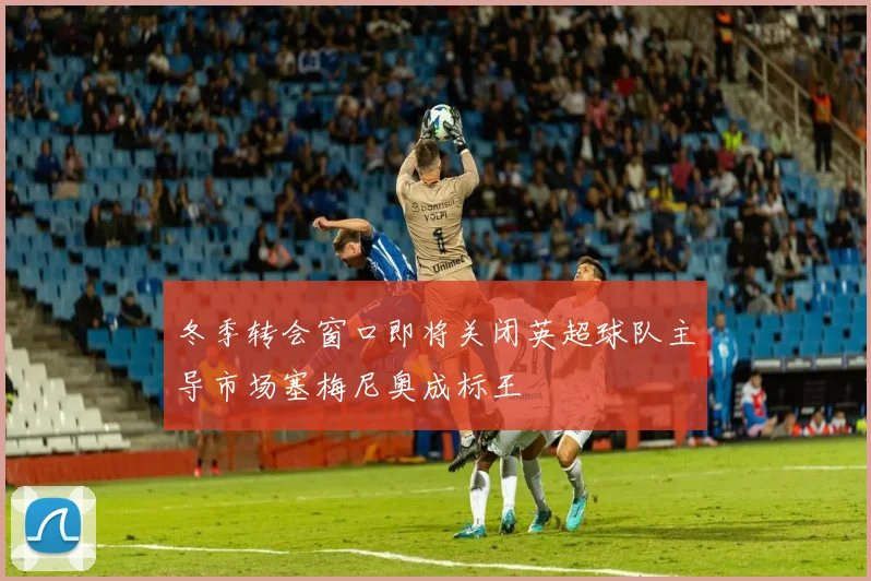 冬季转会窗口即将关闭英超球队主导市场塞梅尼奥成标王
