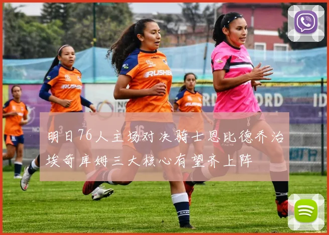 明日76人主场对决骑士恩比德乔治埃奇库姆三大核心有望齐上阵