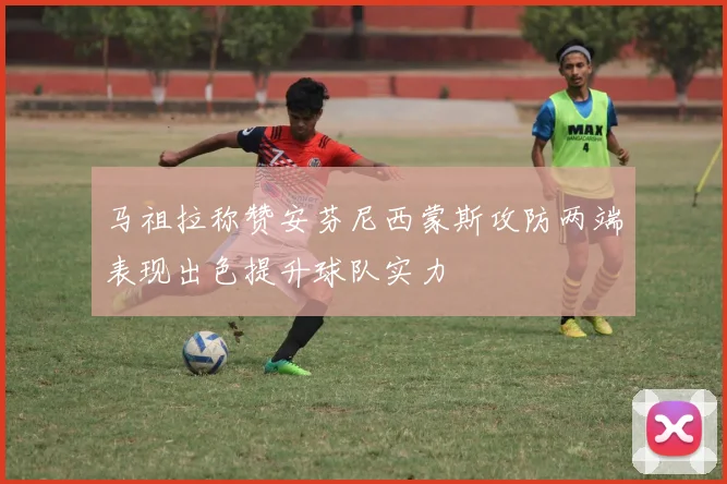 马祖拉称赞安芬尼西蒙斯攻防两端表现出色提升球队实力