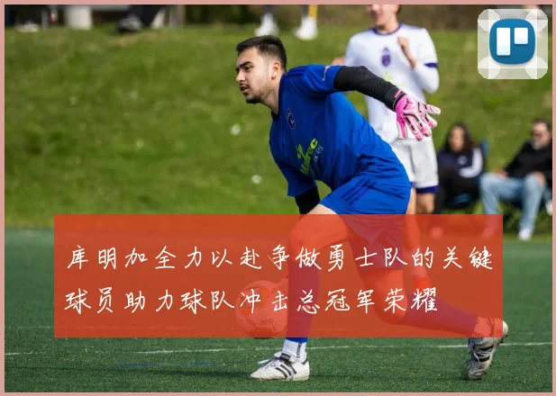 库明加全力以赴争做勇士队的关键球员助力球队冲击总冠军荣耀