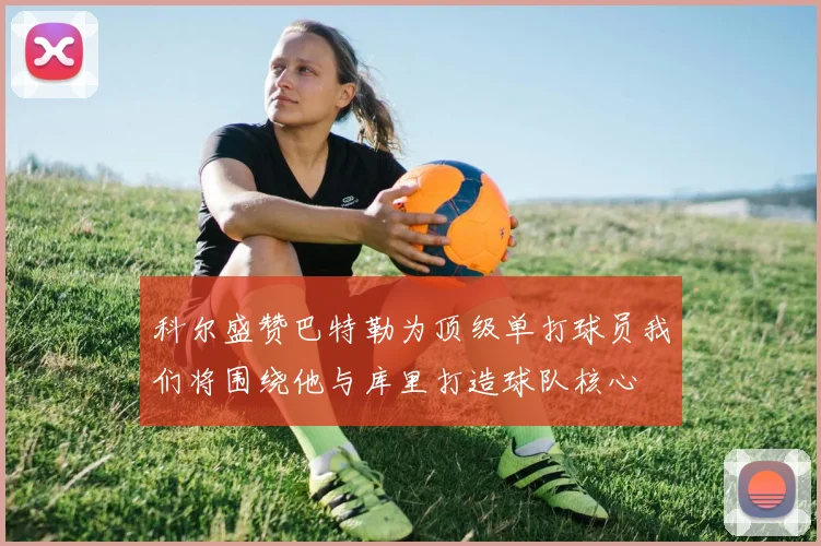 科尔盛赞巴特勒为顶级单打球员我们将围绕他与库里打造球队核心
