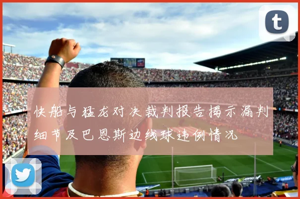 快船与猛龙对决裁判报告揭示漏判细节及巴恩斯边线球违例情况