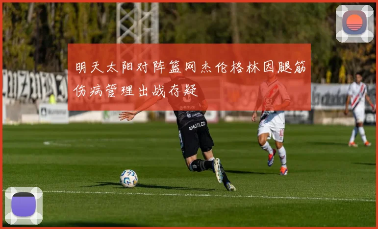 明天太阳对阵篮网杰伦格林因腿筋伤病管理出战存疑
