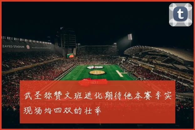 武圣称赞文班进化期待他本赛季实现场均四双的壮举