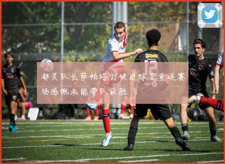 都灵队长萨帕塔打破进球荒重返赛场感慨未能带队获胜