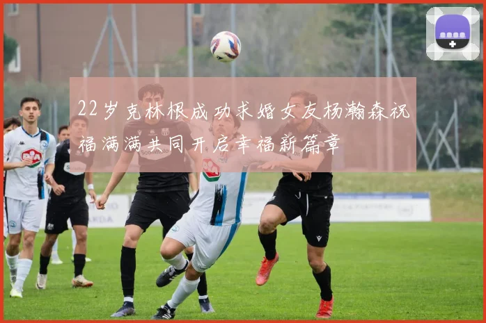 22岁克林根成功求婚女友杨瀚森祝福满满共同开启幸福新篇章