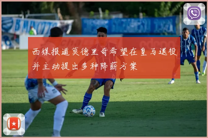 西媒报道莫德里奇希望在皇马退役并主动提出多种降薪方案