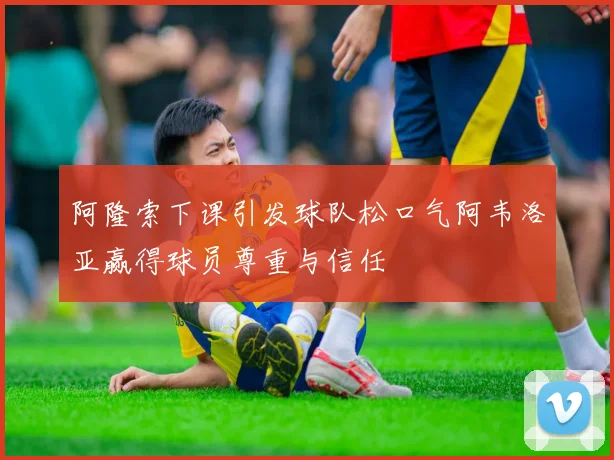 阿隆索下课引发球队松口气阿韦洛亚赢得球员尊重与信任