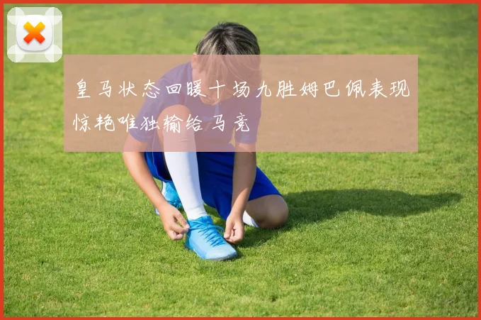 皇马状态回暖十场九胜姆巴佩表现惊艳唯独输给马竞