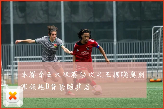 本赛季五大联赛助攻之王揭晓奥利塞领跑B费紧随其后