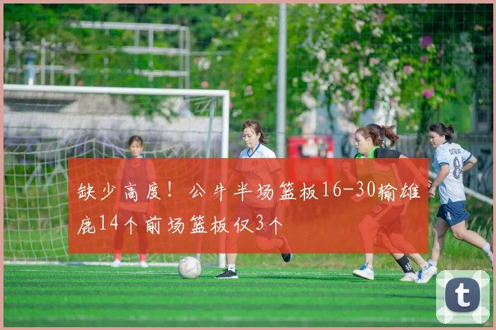 缺少高度！公牛半场篮板16-30输雄鹿14个前场篮板仅3个