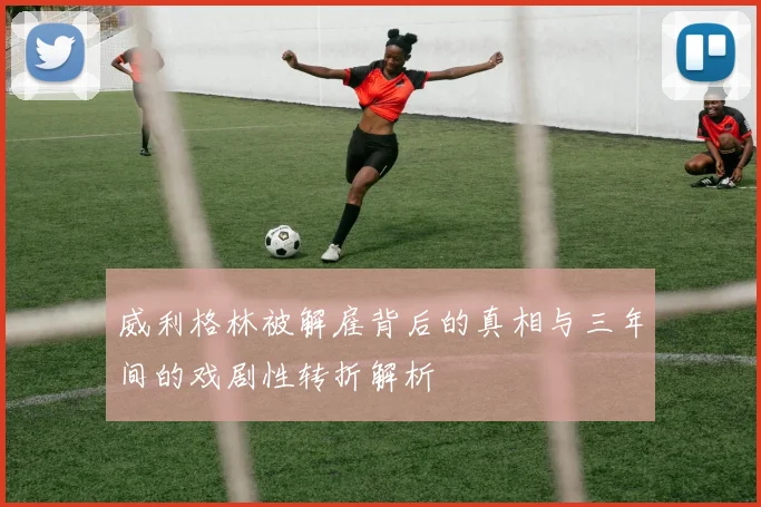 威利格林被解雇背后的真相与三年间的戏剧性转折解析