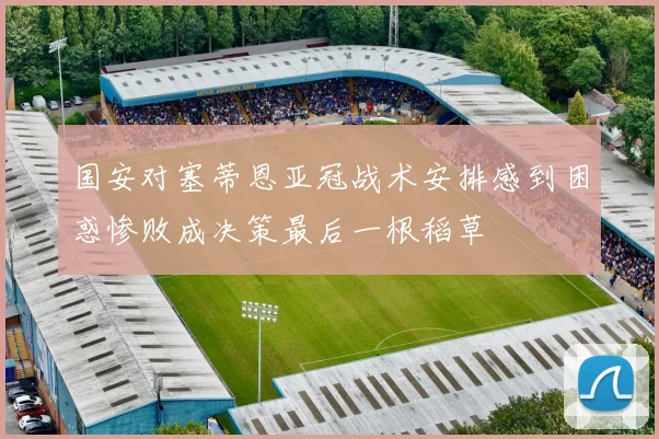 国安对塞蒂恩亚冠战术安排感到困惑惨败成决策最后一根稻草