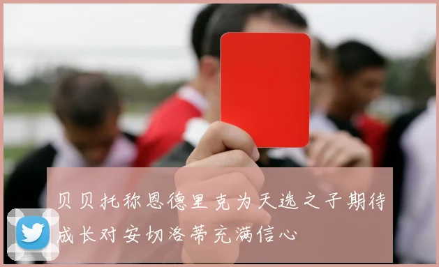 贝贝托称恩德里克为天选之子期待成长对安切洛蒂充满信心