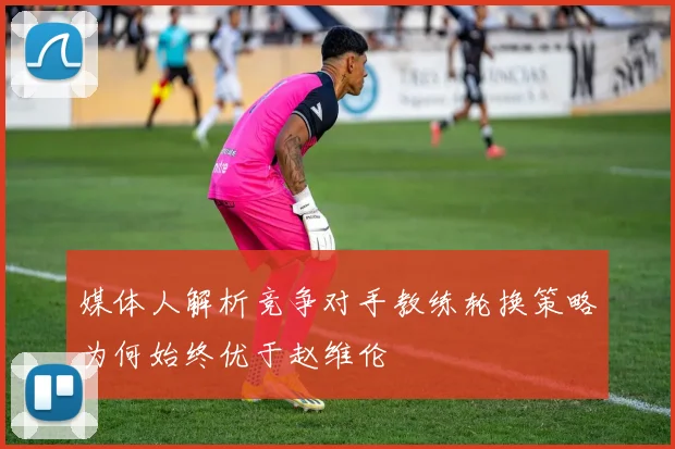 媒体人解析竞争对手教练轮换策略为何始终优于赵维伦