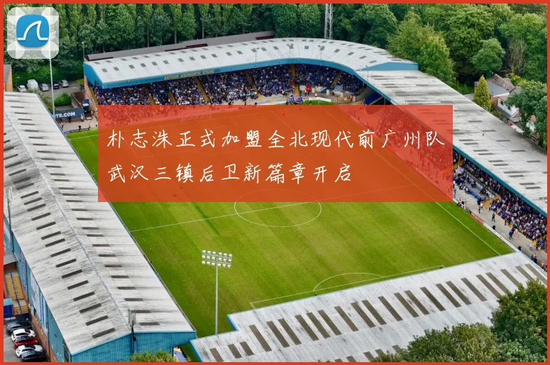 朴志洙正式加盟全北现代前广州队武汉三镇后卫新篇章开启
