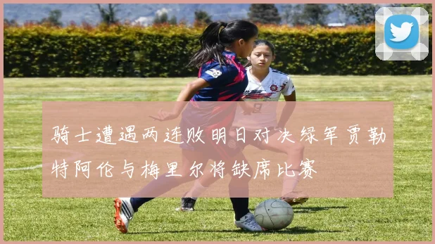 骑士遭遇两连败明日对决绿军贾勒特阿伦与梅里尔将缺席比赛