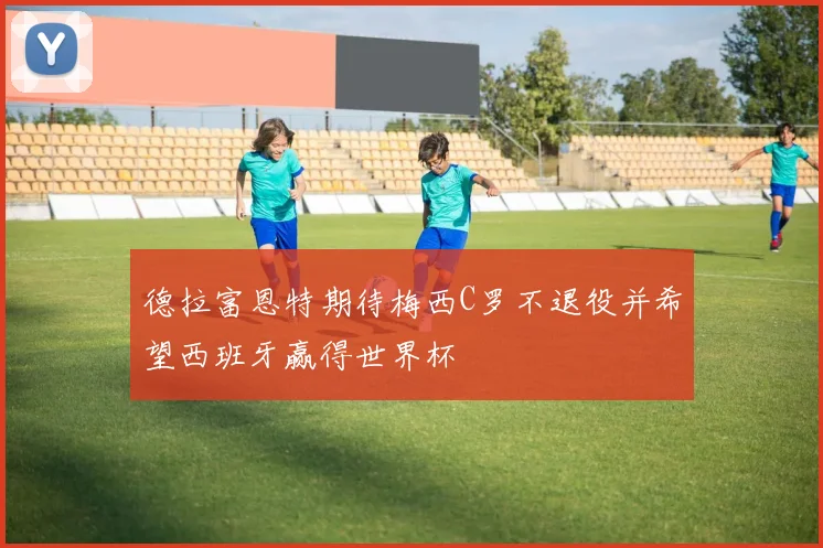 德拉富恩特期待梅西C罗不退役并希望西班牙赢得世界杯