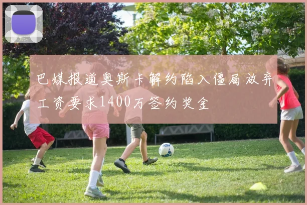 巴媒报道奥斯卡解约陷入僵局放弃工资要求1400万签约奖金