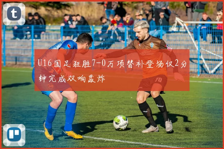U16国足狂胜7-0万项替补登场仅2分钟完成双响轰炸