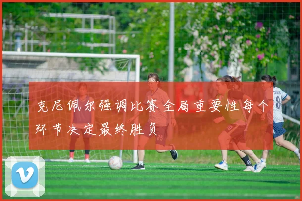 克尼佩尔强调比赛全局重要性每个环节决定最终胜负