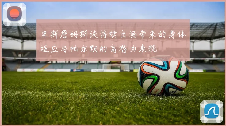 里斯詹姆斯谈持续出场带来的身体适应与帕尔默的高潜力表现