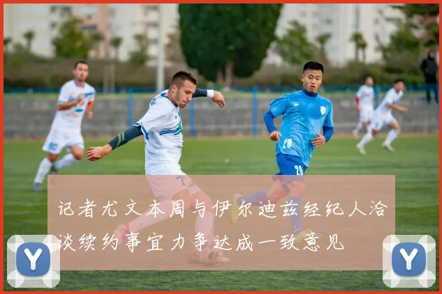 记者尤文本周与伊尔迪兹经纪人洽谈续约事宜力争达成一致意见
