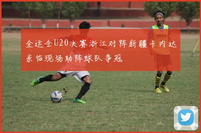 全运会U20决赛浙江对阵新疆卡内达亲临现场助阵球队争冠