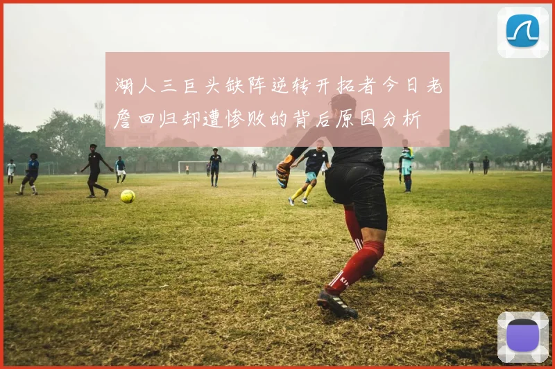 湖人三巨头缺阵逆转开拓者今日老詹回归却遭惨败的背后原因分析