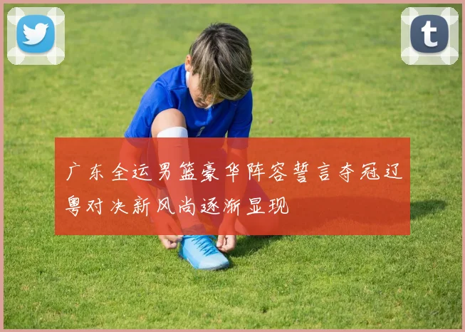 广东全运男篮豪华阵容誓言夺冠辽粤对决新风尚逐渐显现